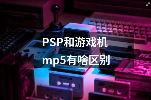 PSP和游戏机mp5有啥区别-第1张-游戏资讯-龙启科技