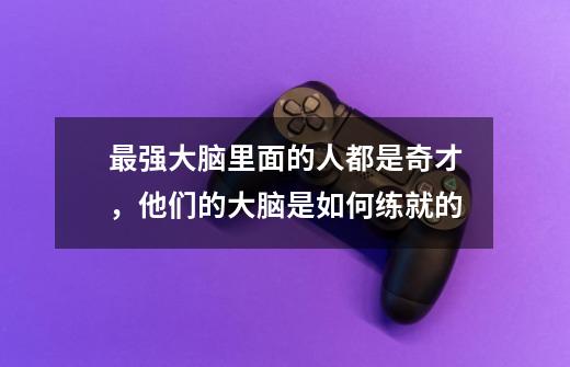 最强大脑里面的人都是奇才，他们的大脑是如何练就的-第1张-游戏资讯-龙启科技