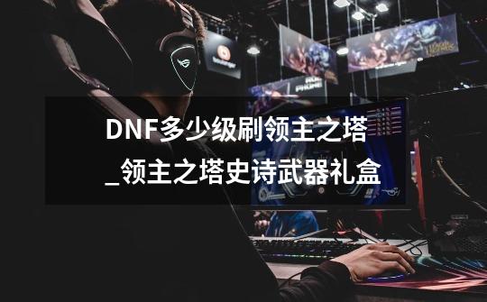 DNF多少级刷领主之塔_领主之塔史诗武器礼盒-第1张-游戏资讯-龙启科技