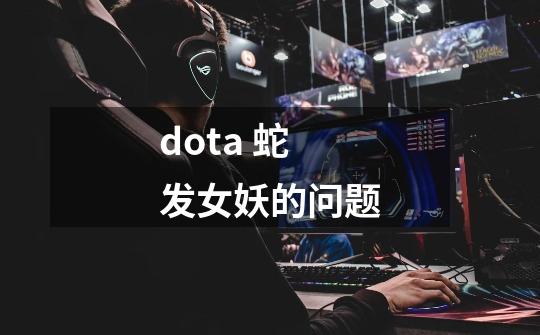 dota 蛇发女妖的问题-第1张-游戏资讯-龙启科技