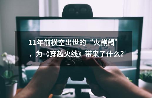 11年前横空出世的“火麒麟”，为《穿越火线》带来了什么？-第1张-游戏资讯-龙启科技