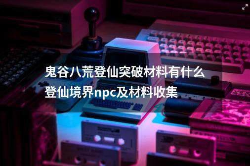 鬼谷八荒登仙突破材料有什么登仙境界npc及材料收集-第1张-游戏资讯-龙启科技