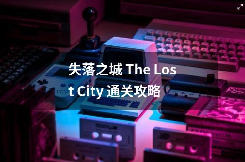 失落之城 The Lost City 通关攻略-第1张-游戏资讯-龙启科技