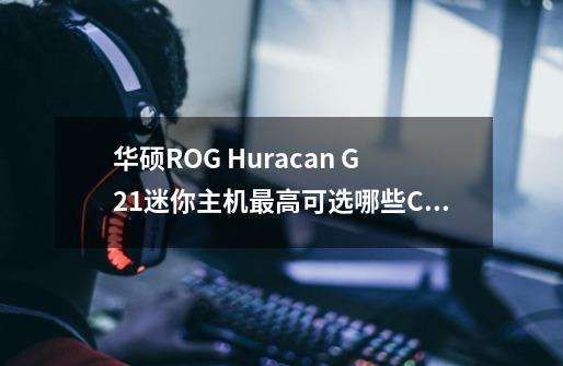 华硕ROG Huracan G21迷你主机最高可选哪些CPU和GPU-第1张-游戏资讯-龙启科技