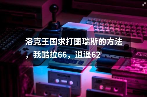 洛克王国求打图瑞斯的方法，我酷拉66，逍遥62-第1张-游戏资讯-龙启科技