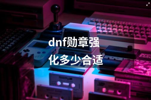 dnf勋章强化多少合适-第1张-游戏资讯-龙启科技