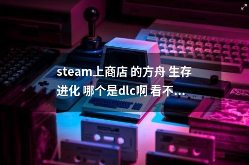 steam上商店 的方舟 生存进化 哪个是dlc啊 看不懂-第1张-游戏资讯-龙启科技