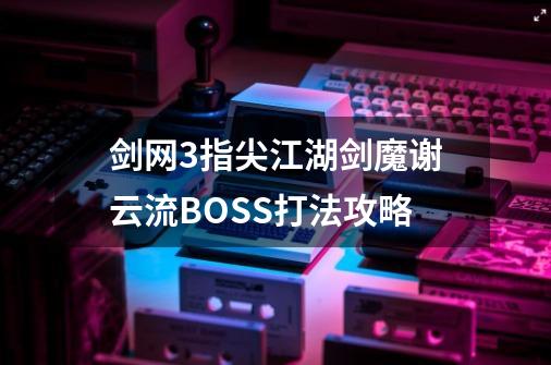 剑网3指尖江湖剑魔谢云流BOSS打法攻略-第1张-游戏资讯-龙启科技