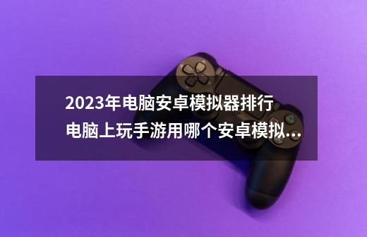 2023年电脑安卓模拟器排行 电脑上玩手游用哪个安卓模拟器好-第1张-游戏资讯-龙启科技