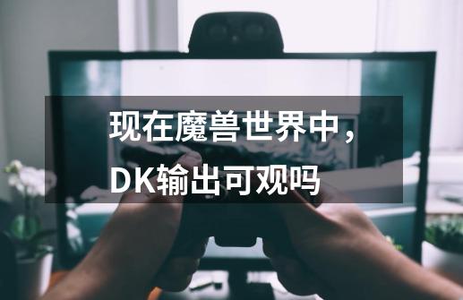 现在魔兽世界中，DK输出可观吗-第1张-游戏资讯-龙启科技