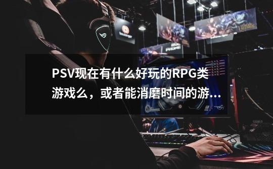 PSV现在有什么好玩的RPG类游戏么，或者能消磨时间的游戏-第1张-游戏资讯-龙启科技