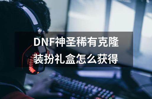 DNF神圣稀有克隆装扮礼盒怎么获得-第1张-游戏资讯-龙启科技