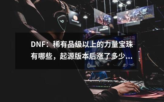 DNF：稀有品级以上的力量宝珠有哪些，起源版本后涨了多少金币？-第1张-游戏资讯-龙启科技