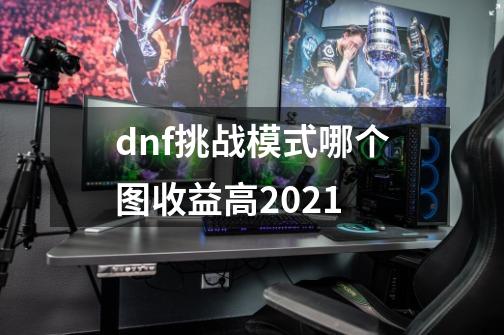 dnf挑战模式哪个图收益高2021-第1张-游戏资讯-龙启科技