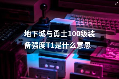 地下城与勇士100级装备强度T1是什么意思-第1张-游戏资讯-龙启科技