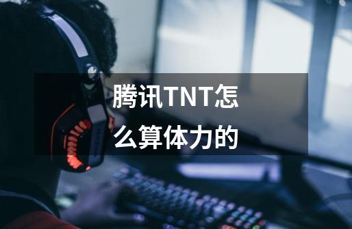 腾讯TNT怎么算体力的-第1张-游戏资讯-龙启科技