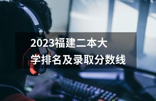 2023福建二本大学排名及录取分数线-第1张-游戏资讯-龙启科技