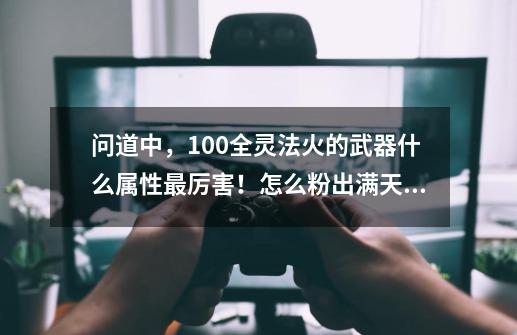 问道中，100全灵法火的武器什么属性最厉害！怎么粉出满天伤！-第1张-游戏资讯-龙启科技