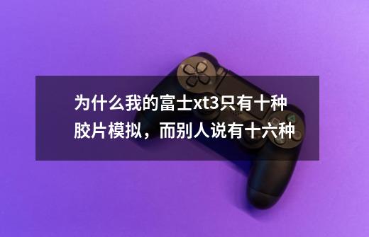 为什么我的富士xt3只有十种胶片模拟，而别人说有十六种-第1张-游戏资讯-龙启科技