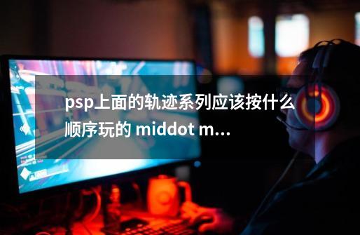 psp上面的轨迹系列应该按什么顺序玩的 middot middot middot-第1张-游戏资讯-龙启科技