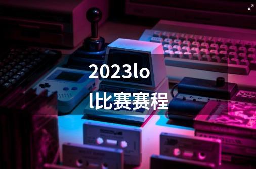 2023lol比赛赛程-第1张-游戏资讯-龙启科技