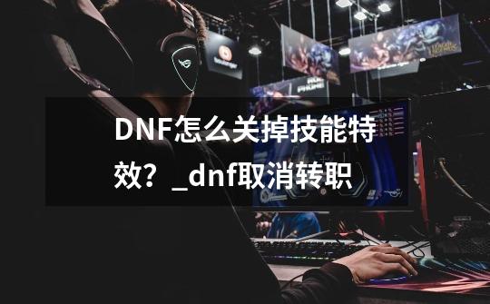 DNF怎么关掉技能特效？_dnf取消转职-第1张-游戏资讯-龙启科技