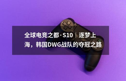 全球电竞之都·S10｜逐梦上海，韩国DWG战队的夺冠之路-第1张-游戏资讯-龙启科技