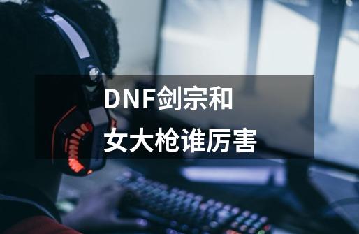 DNF剑宗和女大枪谁厉害-第1张-游戏资讯-龙启科技