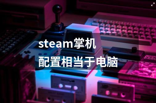 steam掌机配置相当于电脑-第1张-游戏资讯-龙启科技