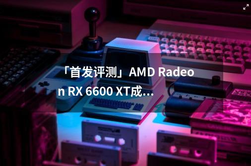 「首发评测」AMD Radeon RX 6600 XT成为1080P游戏新悍将-第1张-游戏资讯-龙启科技