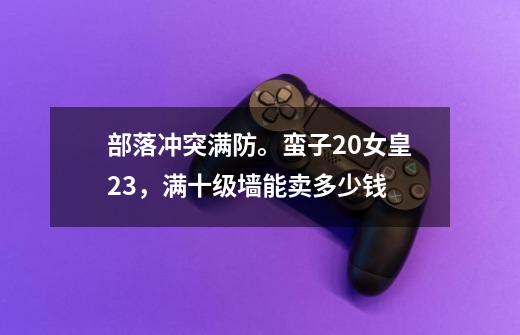 部落冲突满防。蛮子20女皇23，满十级墙能卖多少钱-第1张-游戏资讯-龙启科技