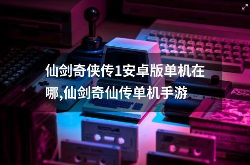 仙剑奇侠传1安卓版单机在哪,仙剑奇仙传单机手游-第1张-游戏资讯-龙启科技