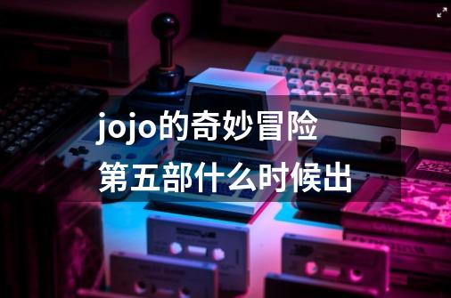 jojo的奇妙冒险第五部什么时候出-第1张-游戏资讯-龙启科技