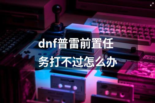 dnf普雷前置任务打不过怎么办-第1张-游戏资讯-龙启科技