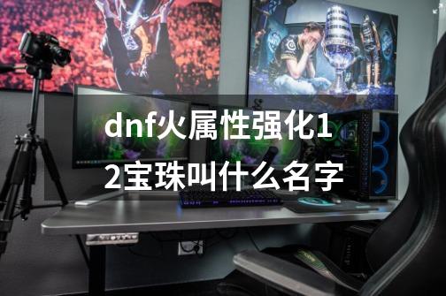 dnf火属性强化12宝珠叫什么名字-第1张-游戏资讯-龙启科技