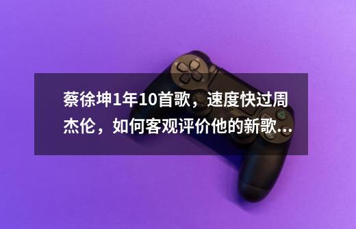 蔡徐坤1年10首歌，速度快过周杰伦，如何客观评价他的新歌质量-第1张-游戏资讯-龙启科技