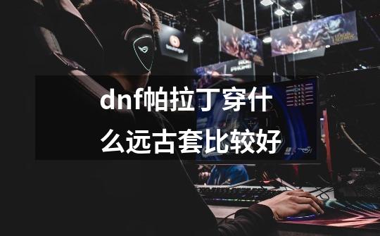 dnf帕拉丁穿什么远古套比较好-第1张-游戏资讯-龙启科技