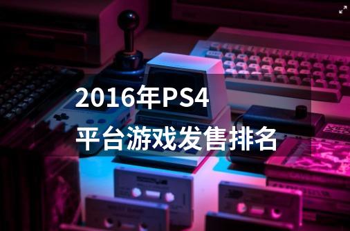 2016年PS4平台游戏发售排名-第1张-游戏资讯-龙启科技