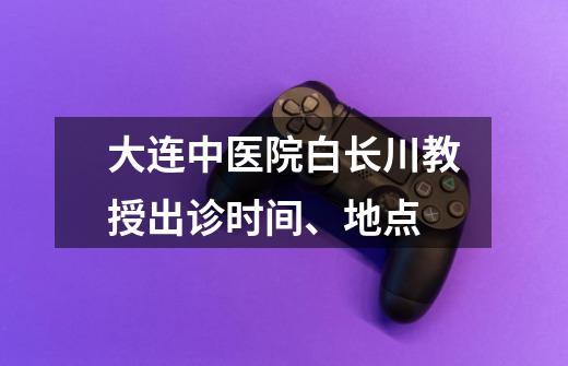 大连中医院白长川教授出诊时间、地点-第1张-游戏资讯-龙启科技