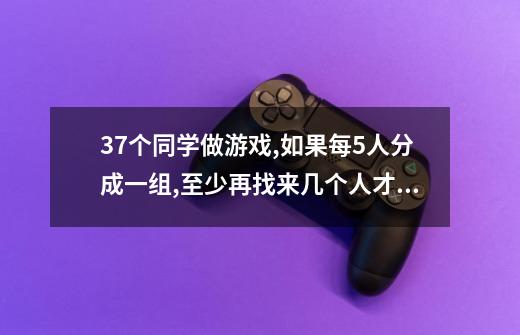 37个同学做游戏,如果每5人分成一组,至少再找来几个人才能刚好分完-第1张-游戏资讯-龙启科技