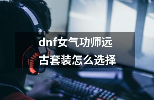 dnf女气功师远古套装怎么选择-第1张-游戏资讯-龙启科技