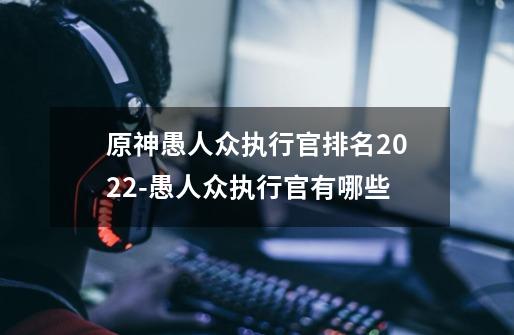 原神愚人众执行官排名2022-愚人众执行官有哪些-第1张-游戏资讯-龙启科技