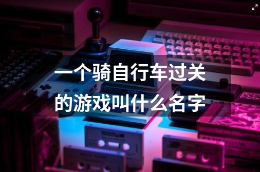 一个骑自行车过关的游戏叫什么名字-第1张-游戏资讯-龙启科技