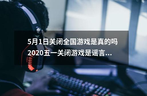 5月1日关闭全国游戏是真的吗 2020五一关闭游戏是谣言吗_4月4号游戏停服是真的吗-第1张-游戏资讯-龙启科技