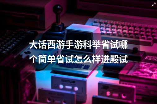 大话西游手游科举省试哪个简单省试怎么样进殿试-第1张-游戏资讯-龙启科技