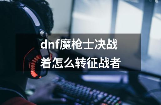 dnf魔枪士决战着怎么转征战者-第1张-游戏资讯-龙启科技