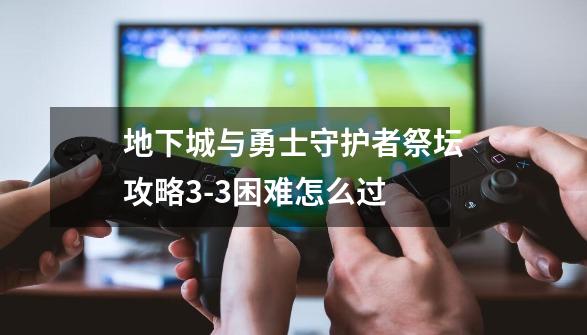 地下城与勇士守护者祭坛攻略3-3困难怎么过-第1张-游戏资讯-龙启科技