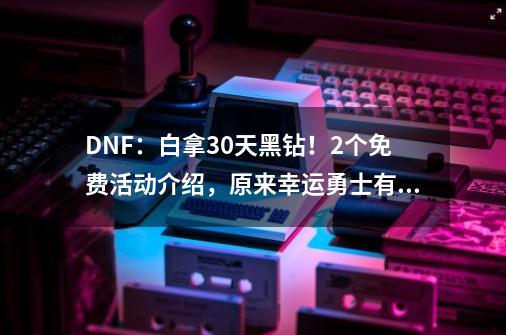 DNF：白拿30天黑钻！2个免费活动介绍，原来幸运勇士有技巧-第1张-游戏资讯-龙启科技