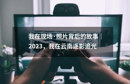 我在现场·照片背后的故事｜2023，我在云南逐影追光-第1张-游戏资讯-龙启科技