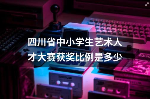 四川省中小学生艺术人才大赛获奖比例是多少-第1张-游戏资讯-龙启科技